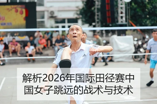 解析2026年国际田径赛中国女子跳远的战术与技术