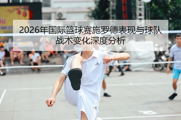 2026年国际篮球赛施罗德表现与球队战术变化深度分析