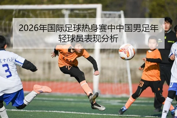2026年国际足球热身赛中中国男足年轻球员表现分析