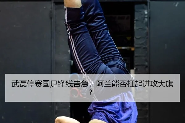武磊停赛国足锋线告急，阿兰能否扛起进攻大旗？